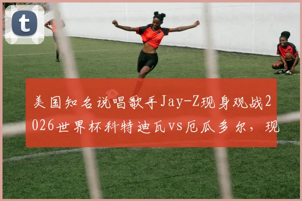 美国知名说唱歌手Jay-Z现身观战2026世界杯科特迪瓦vs厄瓜多尔,现场照片与观赛详情一览