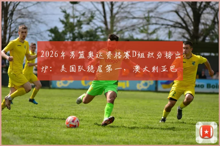 2026年男篮奥运资格赛D组积分榜出炉：美国队稳居第一，澳大利亚巴拉圭紧随其后，土耳其提前出局解析