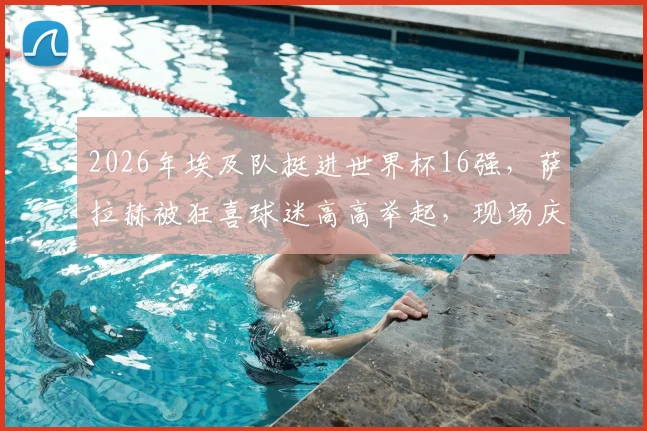 2026年埃及队挺进世界杯16强,萨拉赫被狂喜球迷高高举起,现场庆祝瞬间全记录