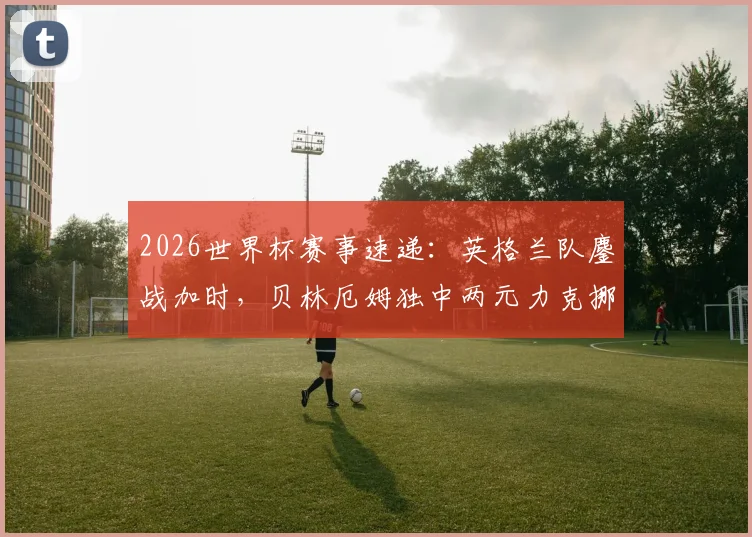 2026世界杯赛事速递：英格兰队鏖战加时，贝林厄姆独中两元力克挪威晋级，淘汰赛焦点战全纪录