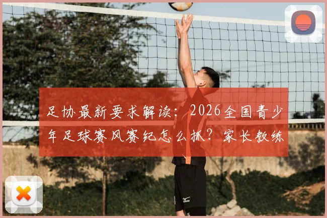 足协最新要求解读：2026全国青少年足球赛风赛纪怎么抓？家长教练必看指南