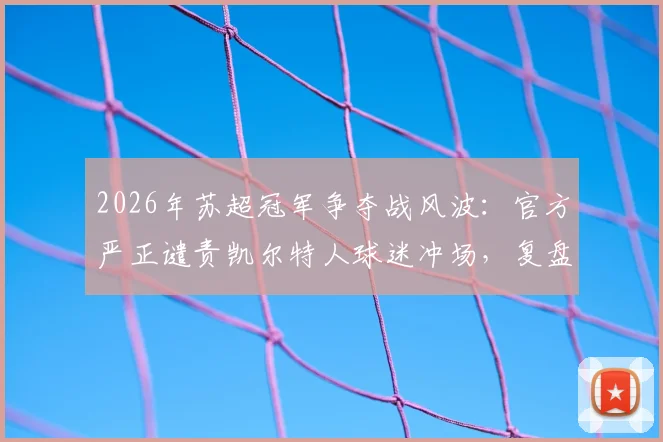 2026年苏超冠军争夺战风波：官方严正谴责凯尔特人球迷冲场，复盘赛场事件全貌与处理结果