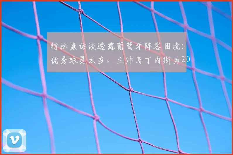 特林康访谈透露葡萄牙阵容困境：优秀球员太多，主帅马丁内斯为2026大名单“头疼”