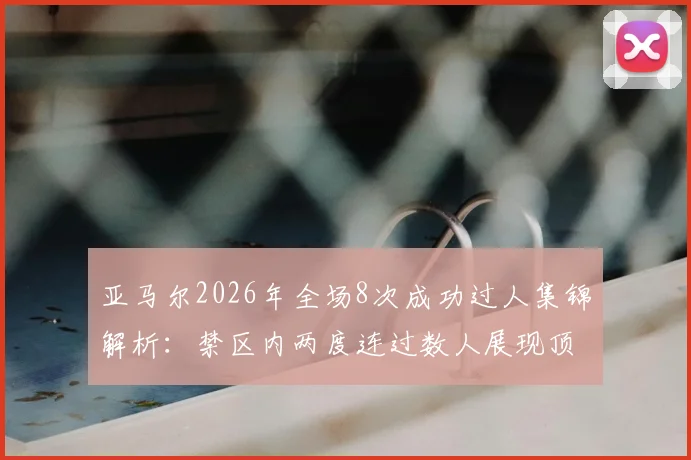 亚马尔2026年全场8次成功过人集锦解析:禁区内两度连过数人展现顶级天赋,未来可期!