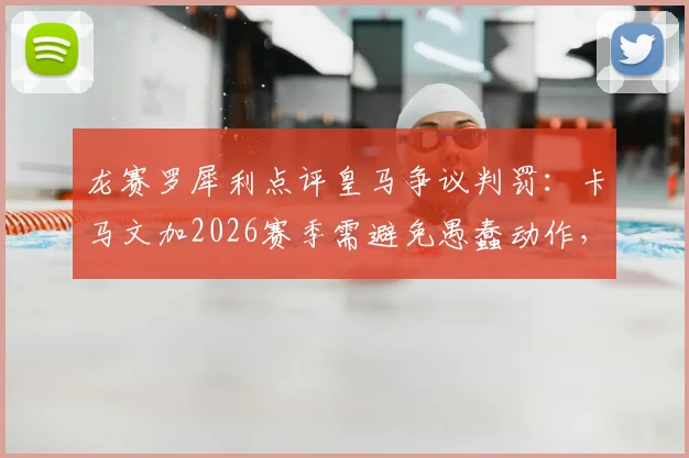 龙赛罗犀利点评皇马争议判罚：卡马文加2026赛季需避免愚蠢动作，裁判尺度引热议
