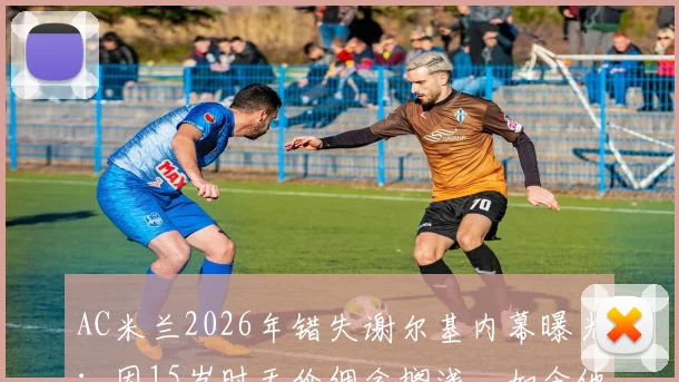 AC米兰2026年错失谢尔基内幕曝光:因15岁时天价佣金搁浅,如今他已成里昂核心